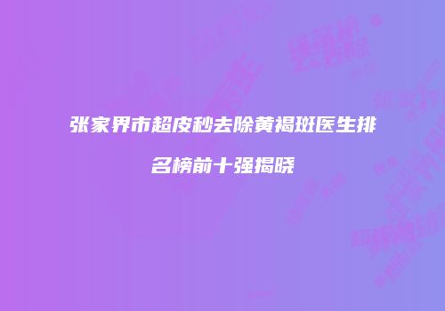 张家界市超皮秒去除黄褐斑医生排名榜前十强揭晓