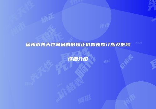 宿州市先天性耳朵畸形矫正价格表修订版及医院详细介绍