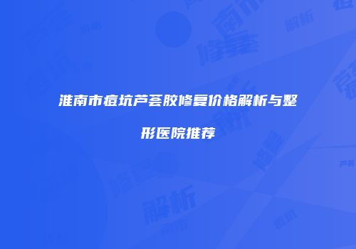 淮南市痘坑芦荟胶修复价格解析与整形医院推荐