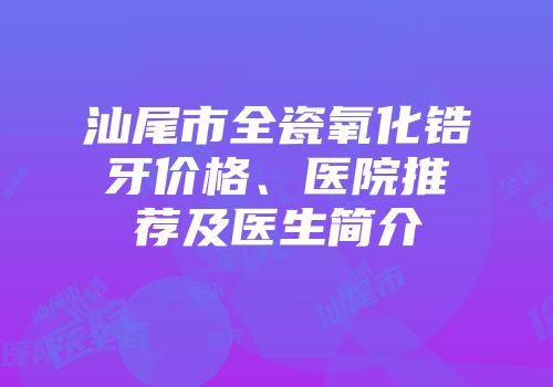 汕尾市全瓷氧化锆牙价格、医院推荐及医生简介