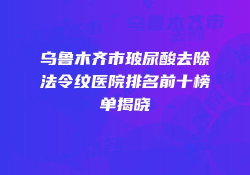 乌鲁木齐市玻尿酸去除法令纹医院排名前十榜单揭晓