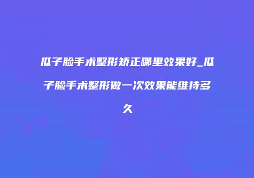 瓜子脸手术整形矫正哪里效果好_瓜子脸手术整形做一次效果能维持多久