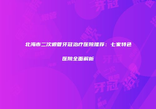 北海市二次根管牙冠治疗医院推荐：七家特色医院全面解析