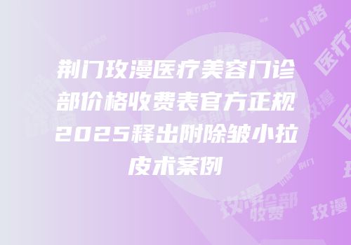 荆门玫漫医疗美容门诊部价格收费表官方正规2025释出附除皱小拉皮术案例