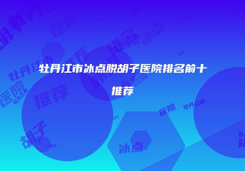 牡丹江市冰点脱胡子医院排名前十推荐