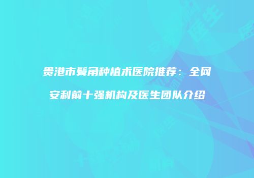 贵港市鬓角种植术医院推荐：全网安利前十强机构及医生团队介绍
