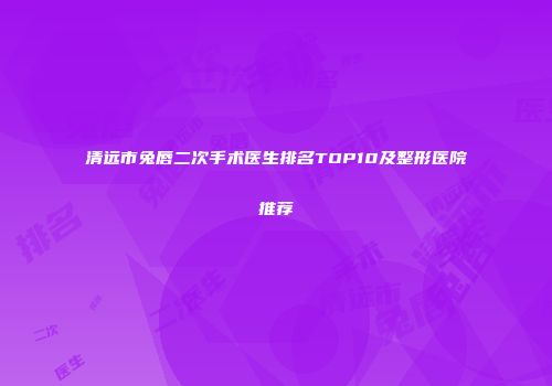 清远市兔唇二次手术医生排名TOP10及整形医院推荐
