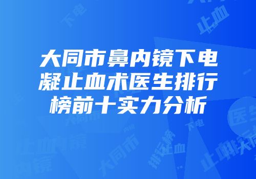大同市鼻内镜下电凝止血术医生排行榜前十实力分析