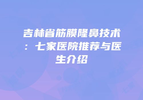 吉林省筋膜隆鼻技术：七家医院推荐与医生介绍