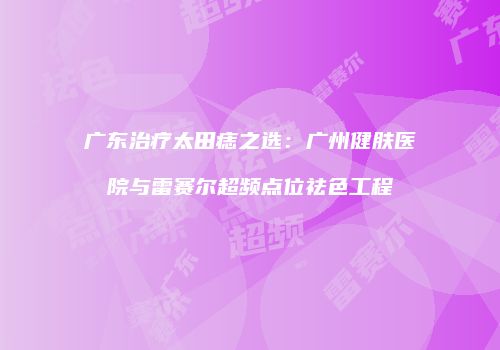 广东治疗太田痣之选：广州健肤医院与雷赛尔超频点位祛色工程