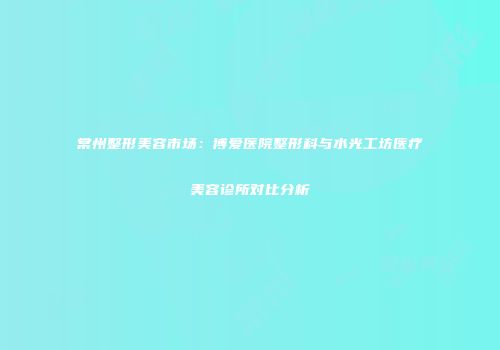 常州整形美容市场：博爱医院整形科与水光工坊医疗美容诊所对比分析