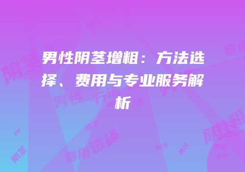 男性阴茎增粗：方法选择、费用与专业服务解析