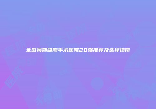 全国鼻部吸脂手术医院20强推荐及选择指南