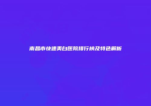 南昌市快速美白医院排行榜及特色解析