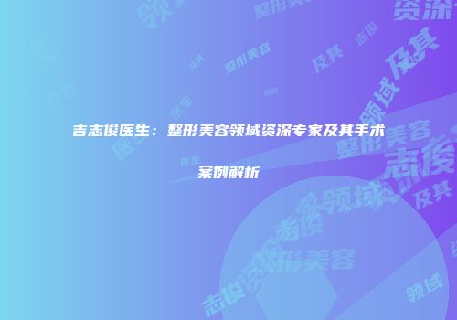 吉志俊医生：整形美容领域资深专家及其手术案例解析