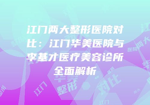 江门两大整形医院对比：江门华美医院与李基才医疗美容诊所全面解析