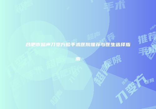 合肥市超声刀变方脸手术医院推荐与医生选择指南