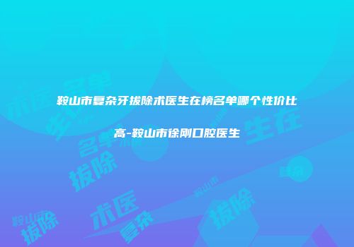 鞍山市复杂牙拔除术医生在榜名单哪个性价比高-鞍山市徐刚口腔医生