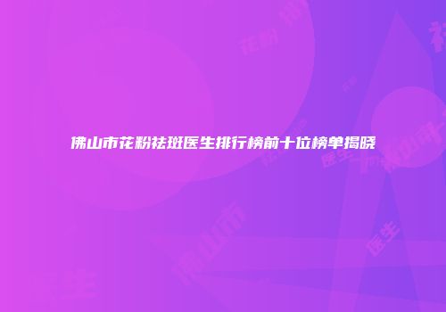 佛山市花粉祛斑医生排行榜前十位榜单揭晓
