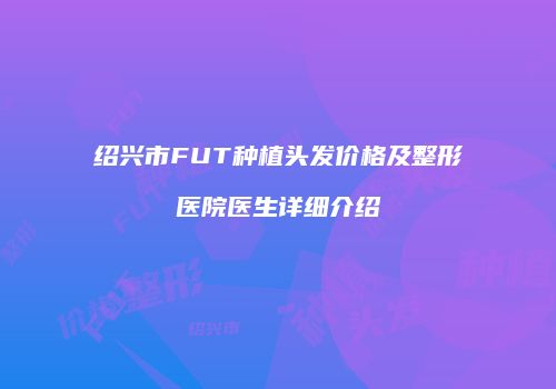 绍兴市FUT种植头发价格及整形医院医生详细介绍