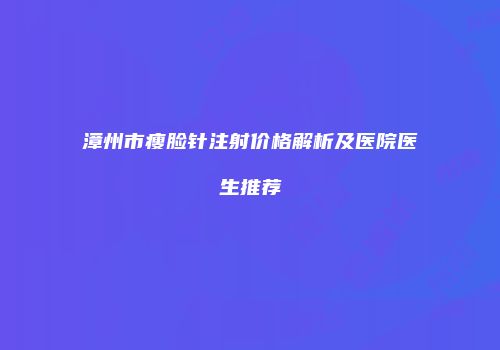 漳州市瘦脸针注射价格解析及医院医生推荐