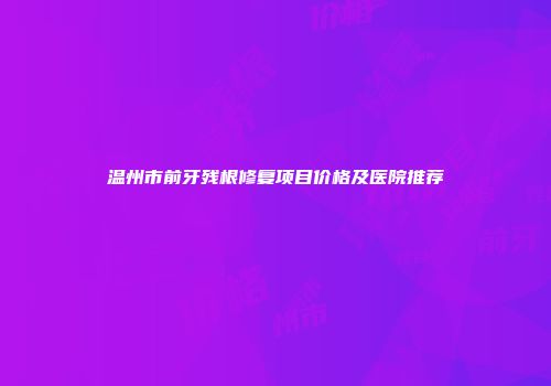 温州市前牙残根修复项目价格及医院推荐