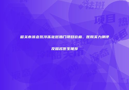 韶关市液态氮冷冻祛斑热门项目价格、医院实力测评及知名医生推荐
