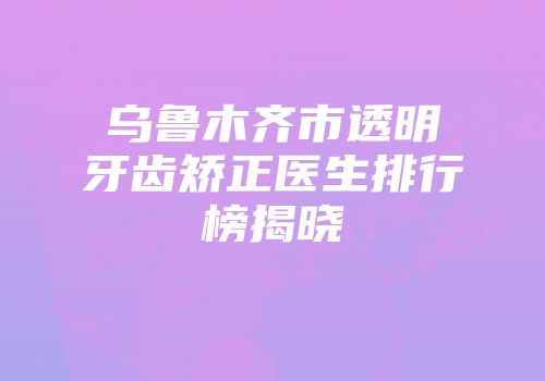 乌鲁木齐市透明牙齿矫正医生排行榜揭晓