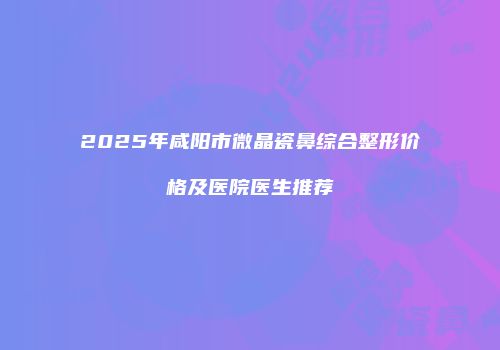 2025年咸阳市微晶瓷鼻综合整形价格及医院医生推荐