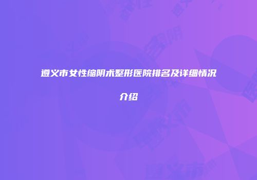 遵义市女性缩阴术整形医院排名及详细情况介绍