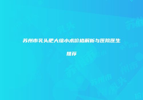苏州市乳头肥大缩小术价格解析与医院医生推荐