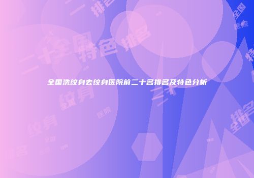 全国洗纹身去纹身医院前二十名排名及特色分析