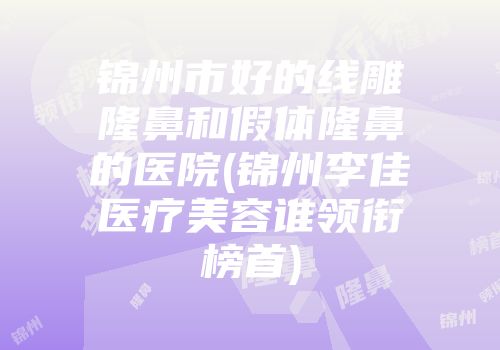 锦州市好的线雕隆鼻和假体隆鼻的医院(锦州李佳医疗美容谁领衔榜首)