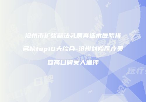 沧州市扩张器法乳房再造术医院排名榜top10大综合-沧州刘羚医疗美容高口碑受人追捧