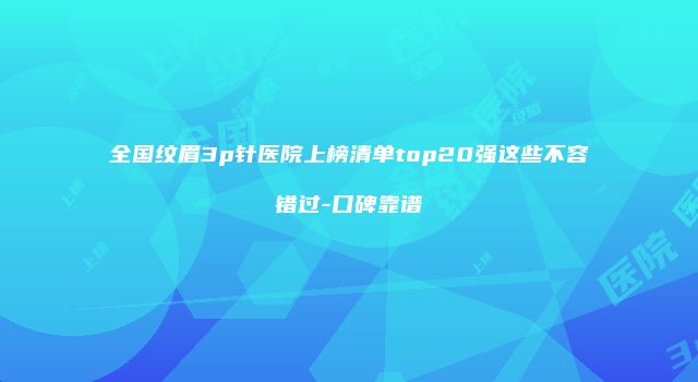 全国纹眉3p针医院上榜清单top20强这些不容错过-口碑靠谱
