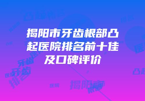 揭阳市牙齿根部凸起医院排名前十佳及口碑评价