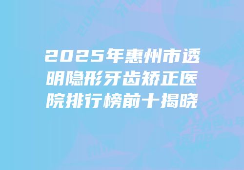 2025年惠州市透明隐形牙齿矫正医院排行榜前十揭晓
