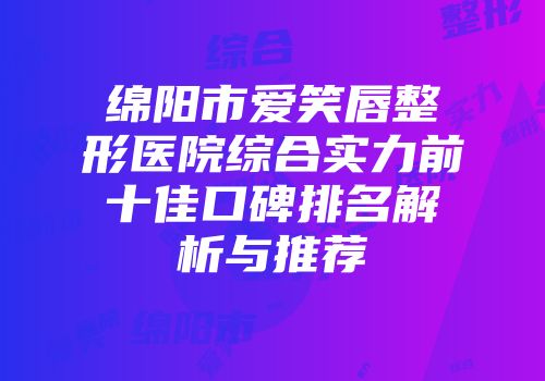 绵阳市爱笑唇整形医院综合实力前十佳口碑排名解析与推荐