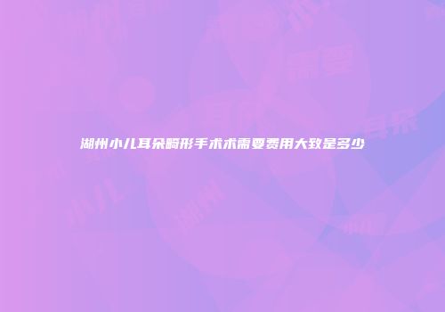 湖州小儿耳朵畸形手术术需要费用大致是多少