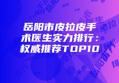 岳阳市皮拉皮手术医生实力排行：权威推荐TOP10