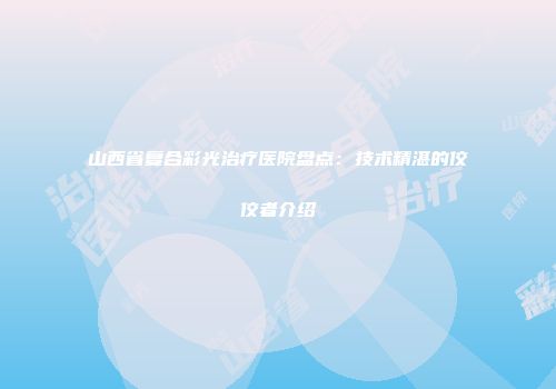 山西省复合彩光治疗医院盘点：技术精湛的佼佼者介绍