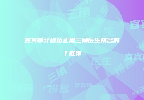 宜宾市牙齿矫正黑三角医生排名前十推荐