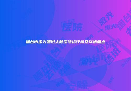 烟台市激光晒斑去除医院排行榜及详情盘点