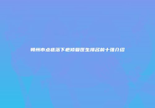 朔州市点痣落下疤修复医生排名前十强介绍