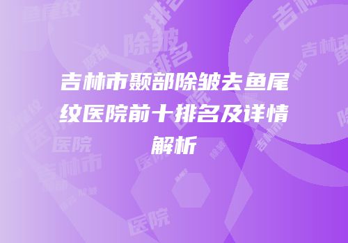 吉林市颞部除皱去鱼尾纹医院前十排名及详情解析