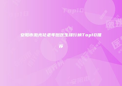 安阳市激光祛老年斑医生排行榜Top10推荐