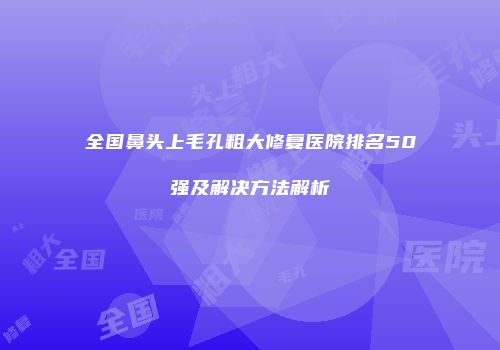 全国鼻头上毛孔粗大修复医院排名50强及解决方法解析