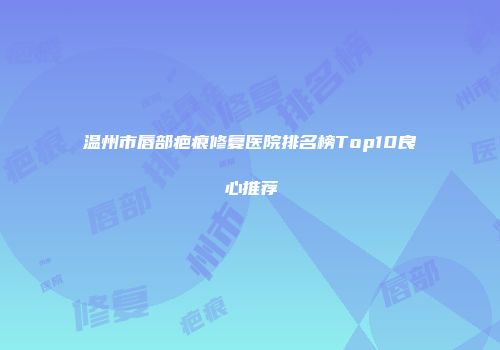 温州市唇部疤痕修复医院排名榜Top10良心推荐