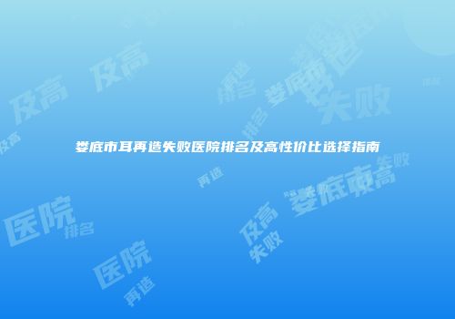 娄底市耳再造失败医院排名及高性价比选择指南