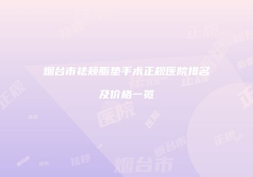烟台市祛颊脂垫手术正规医院排名及价格一览